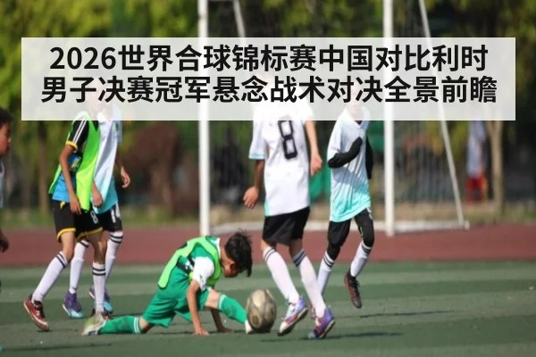 2026世界合球锦标赛中国对比利时男子决赛冠军悬念战术对决全景前瞻